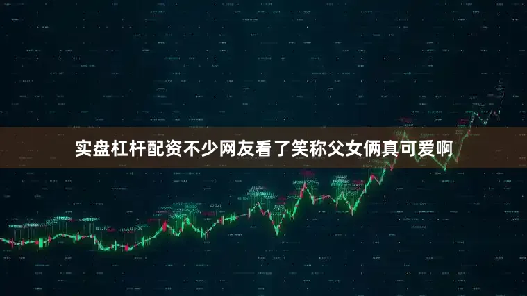 实盘杠杆配资不少网友看了笑称父女俩真可爱啊
